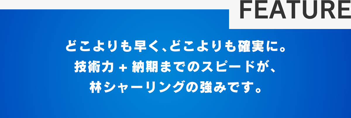 どこよりも早く、どこよりも確実に。技術力+納期までのスピードが、林シャーリングの強みです。